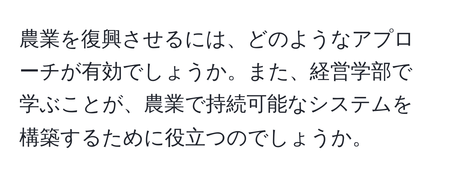 農業を復興させるには、どのようなアプローチが有効でしょうか。また、経営学部で学ぶことが、農業で持続可能なシステムを構築するために役立つのでしょうか。