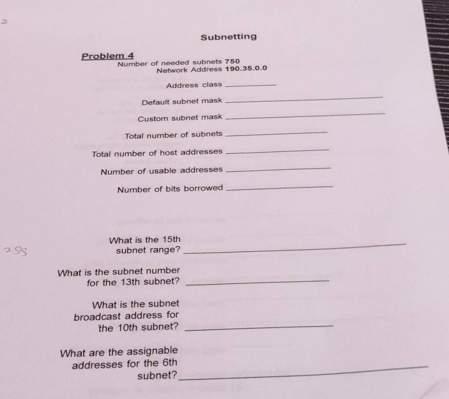 Subnetting 
Problem 4 
Number of needed subnets 750
Network Address 190.35.0.0
Address class_ 
Default subnet mask 
_ 
Custom subnet mask 
_ 
Total number of subnets 
_ 
Total number of host addresses 
_ 
Number of usable addresses 
_ 
Number of bits borrowed 
_ 
What is the 15th _ 
subnet range? 
_ 
What is the subnet number 
for the 13th subnet? 
What is the subnet 
broadcast address for 
the 10th subnet?_ 
What are the assignable 
addresses for the 6th _ 
subnet?