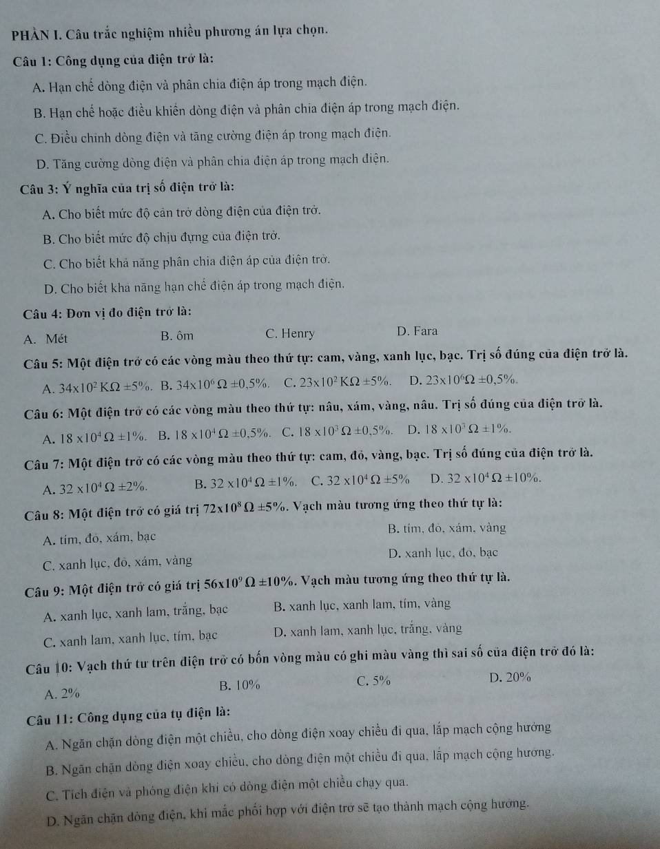 PHÀN I. Câu trắc nghiệm nhiều phương án lựa chọn.
Câu 1: Công dụng của điện trở là:
A. Hạn chế dòng điện và phân chia điện áp trong mạch điện.
B. Hạn chế hoặc điều khiến dòng điện và phân chia điện áp trong mạch điện.
C. Điều chinh dòng điện và tăng cường điện áp trong mạch điện.
D. Tăng cường đòng điện và phân chia điện áp trong mạch điện.
Câu 3: Ý nghĩa của trị số điện trở là:
A. Cho biết mức độ cản trở dòng điện của điện trở.
B. Cho biết mức độ chịu đựng của điện trở.
C. Cho biết khả năng phân chia điện áp của điện trở.
D. Cho biết kha nãng hạn chế điện áp trong mạch điện.
Câu 4: Đơn vị đo điện trở là:
A. Mét B. ôm C. Henry D. Fara
Câu 5: Một điện trở có các vòng màu theo thứ tự: cam, vàng, xanh lục, bạc. Trị số đúng của điện trở là.
A. 34* 10^2KOmega ± 5% B. 34* 10^6Omega ± 0,5% . C. 23* 10^2KOmega ± 5% . D. 23* 10^6Omega ± 0,5% .
Câu 6: Một điện trở có các vòng màu theo thứ tự: nâu, xám, vàng, nâu. Trị số đúng của điện trở là.
A. 18* 10^4Omega ± 1% B. 18* 10^4Omega ± 0,5% . C. 18* 10^3Omega ± 0.5% . D. 18* 10^3Omega ± 1% .
Câu 7: Một điện trở có các vòng màu theo thứ tự: cam, đỏ, vàng, bạc. Trị số đúng của điện trở là.
A. 32* 10^4Omega ± 2% . B. 32* 10^4Omega ± 1% . C. 32* 10^4Omega ± 5% D. 32* 10^4Omega ± 10% .
Câu 8: Một điện trở có giá trị 72* 10^8Omega ± 5%.  Vạch màu tương ứng theo thứ tự là:
B. tím, đỏ, xám, vàng
A. tím, đỏ, xám, bạc
D. xanh lục, đo, bạc
C. xanh lục, đỏ, xám, vàng
Câu 9: Một điện trở có giá trị 56* 10^9Omega ± 10% 3. Vạch màu tương ứng theo thứ tự là.
A. xanh lục, xanh lam, trắng, bạc B. xanh lục, xanh lam, tím, vàng
C. xanh lam, xanh lục, tím, bạc  D. xanh lam, xanh lục, trắng, vàng
Câu 10: Vạch thứ tư trên điện trở có bốn vòng màu có ghi màu vàng thì sai số của điện trở đó là:
A. 2% B.10%
C. 5% D. 20%
Câu 11: Công dụng của tụ điện là:
A. Ngăn chặn dòng điện một chiều, cho dòng điện xoay chiều đi qua, lắp mạch cộng hướng
B. Ngãn chặn dòng điện xoay chiều, cho dòng điện một chiều đi qua, lấp mạch cộng hương.
C. Tích điện và phóng điện khi có dòng điện một chiều chạy qua.
D. Ngăn chặn dòng điện, khi mắc phối hợp với điện trở sẽ tạo thành mạch cộng hướng.