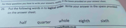 For these questions you have to write your answers, neatly, in the boxes provided on your answer sheet. 
26. Put the following words in to logical order. Write your answer in the space provided 
on the answer sheet. 
half quarter whole eighth sixth 
ferReady.co.uk