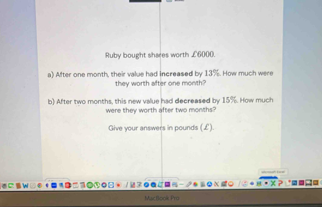 Ruby bought shares worth £6000. 
a) After one month, their value had increased by 13%. How much were 
they worth after one month? 
b) After two months, this new value had decreased by 15%. How much 
were they worth after two months? 
Give your answers in pounds (£). 
Microsoft Excel