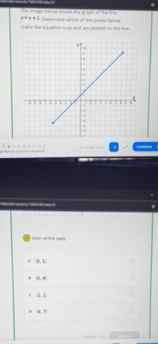 The image below shows the graph of the line
y=x+1. Determine which of the points below
make the equation true and are plotted on the line.
Af Changos Saved ( Continue
of # Tral-Queuüuns Answerod
1806368fvarants/7806348sirc/3/
Select all that apply.
A (0,1)
(0,9)
(1,1)
(6,7)
Alnge τ of 2