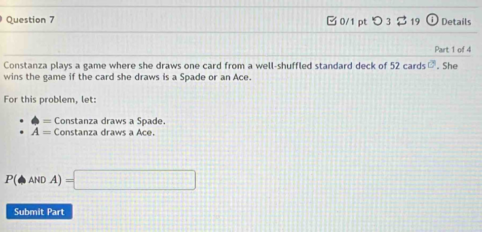 つ 3 B 19 ⓘ Details 
Part 1 of 4 
Constanza plays a game where she draws one card from a well-shuffled standard deck of 52 cards overline CA. She 
wins the game if the card she draws is a Spade or an Ace. 
For this problem, let: 
= Constanza draws a Spade.
A= Constanza draws a Ace.
P(ANDA)=□
Submit Part