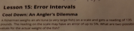 Lesson 15: Error Intervals 
Cool Down: An Angler's Dilemma 
A fisherman weighs an ahi tuna (a very large fish) on a scale and gets a reading of 135
pounds. The reading on the scale may have an error of up to 5%. What are two possibl 
values for the actual weight of the fish?