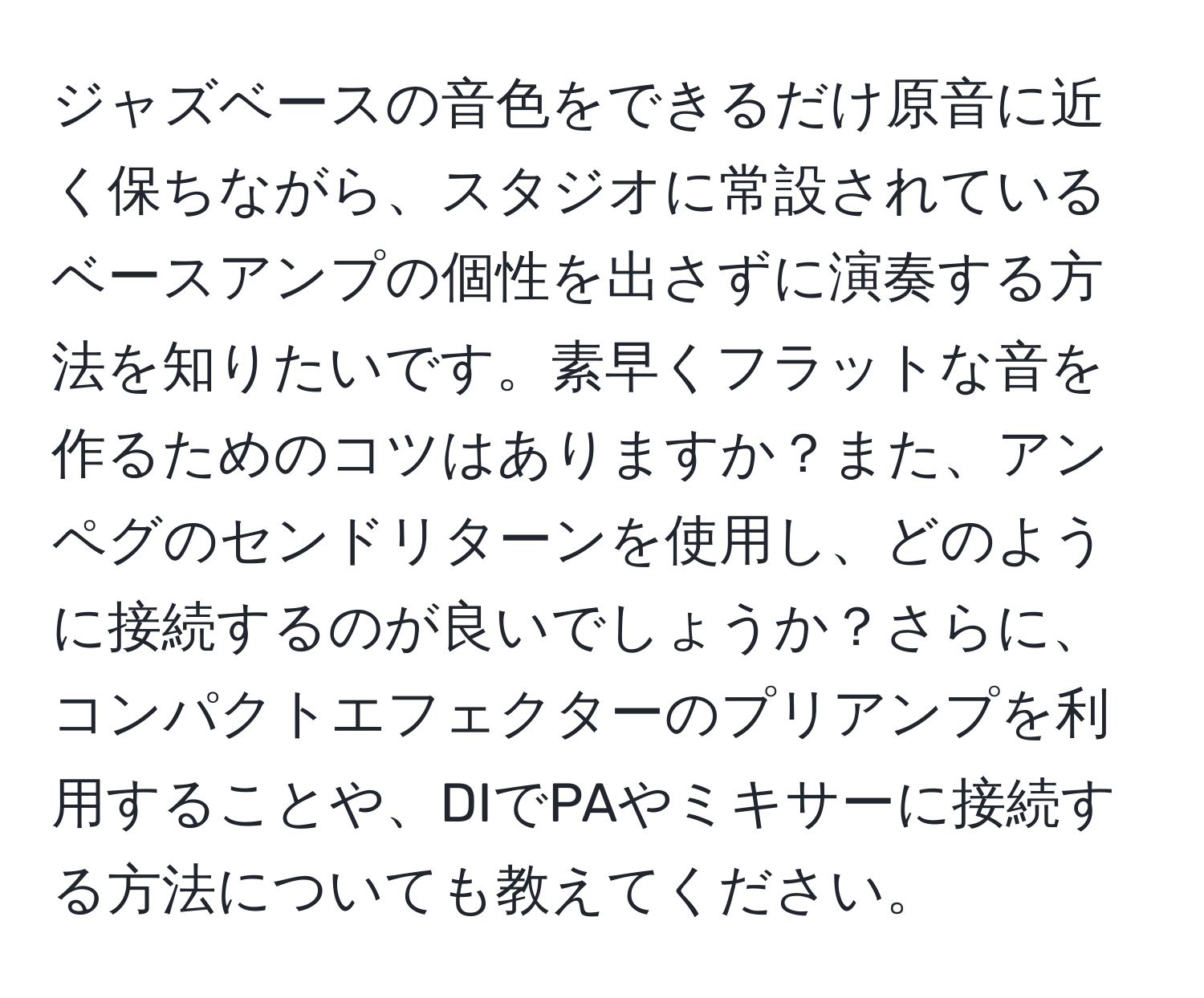 ジャズベースの音色をできるだけ原音に近く保ちながら、スタジオに常設されているベースアンプの個性を出さずに演奏する方法を知りたいです。素早くフラットな音を作るためのコツはありますか？また、アンペグのセンドリターンを使用し、どのように接続するのが良いでしょうか？さらに、コンパクトエフェクターのプリアンプを利用することや、DIでPAやミキサーに接続する方法についても教えてください。