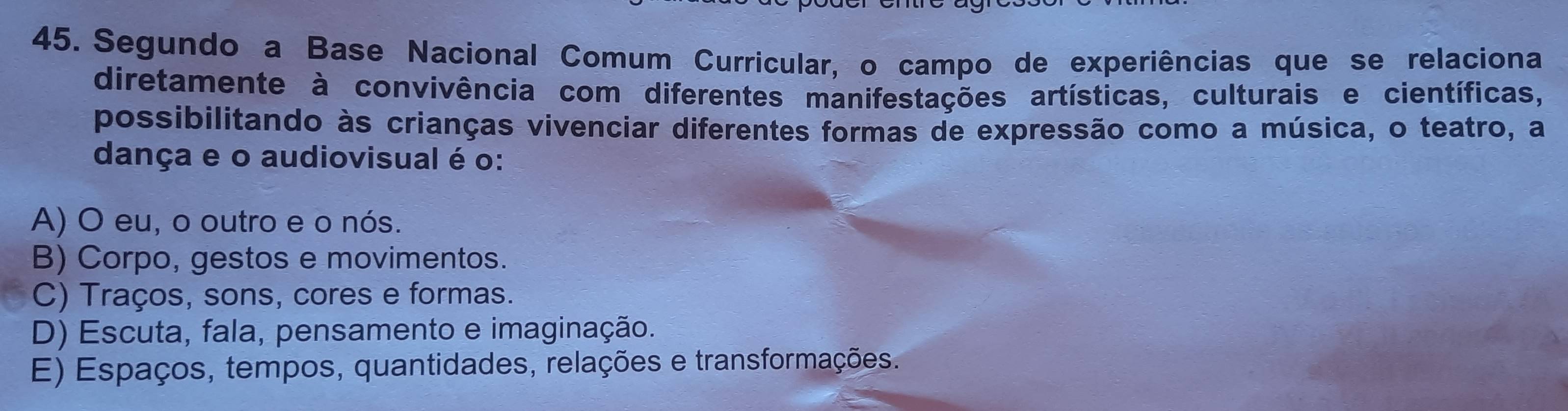 Segundo a Base Nacional Comum Curricular, o campo de experiências que se relaciona
diretamente à convivência com diferentes manifestações artísticas, culturais e científicas,
possibilitando às crianças vivenciar diferentes formas de expressão como a música, o teatro, a
dança e o audiovisual é o:
A) O eu, o outro e o nós.
B) Corpo, gestos e movimentos.
C) Traços, sons, cores e formas.
D) Escuta, fala, pensamento e imaginação.
E) Espaços, tempos, quantidades, relações e transformações.