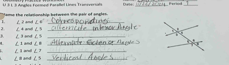 Seometry Practice vorksn 
_ 
U 3 L 3 Angles Formed Parallel Lines Transversals Date: _Period_ 
lame the relationship between the pair of angles. 
1. ∠ 2 and ∠ 6 _ 
2. ∠ 4 and ∠ 5 _ 
3. ∠ 3 and ∠ 5 _ 
4. ∠ 1 and ∠ 8 _ 
. ∠ 1 and ∠ 7 _
∠ 8 and ∠ 5 _