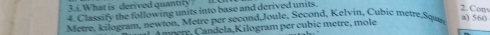 What is derived quantly ? 
4. Classify the following units into base and derived units. 
2.Com 
Metre, kilogram, newton, Metre per second,Joule, Second, Kelvin, Cubic metre,Squa a) 560
m p ere e a K ilogram er c bic metre m le