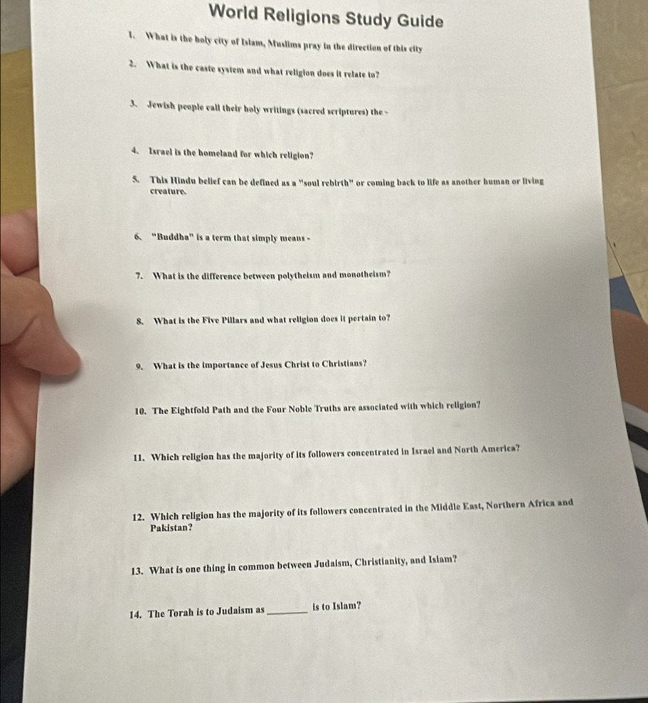 World Religions Study Guide 
1. What is the holy city of Islam, Muslims pray in the direction of this city 
2. What is the caste system and what religion does it relate to? 
3、 Jewish people call their holy writings (sacred scriptures) the - 
4、 Israel is the homeland for which religion? 
5. This Hindu belief can be defined as a "soul rebirth" or coming back to life as another human or living 
creature. 
6、 "Buddha" is a term that simply means - 
7. What is the difference between polytheism and monotheism? 
8. What is the Five Pillars and what religion does it pertain to? 
9. What is the importance of Jesus Christ to Christians? 
10. The Eightfold Path and the Four Noble Truths are associated with which religion? 
11. Which religion has the majority of its followers concentrated in Israel and North America? 
12. Which religion has the majority of its followers concentrated in the Middle East, Northern Africa and 
Pakistan? 
13. What is one thing in common between Judaism, Christianity, and Isiam? 
14. The Torah is to Judaism as_ is to Islam?