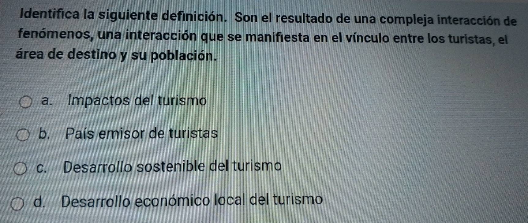 Identifica la siguiente definición. Son el resultado de una compleja interacción de
fenómenos, una interacción que se manifiesta en el vínculo entre los turistas, el
área de destino y su población.
a. Impactos del turismo
b. País emisor de turistas
c. Desarrollo sostenible del turismo
d. Desarrollo económico local del turismo