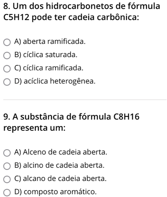 Um dos hidrocarbonetos de fórmula
C5H12 pode ter cadeia carbônica:
A) aberta ramificada.
B) cíclica saturada.
C) cíclica ramificada.
D) acíclica heterogênea.
9. A substância de fórmula C8H16
representa um:
A) Alceno de cadeia aberta.
B) alcino de cadeia aberta.
C) alcano de cadeia aberta.
D) composto aromático.