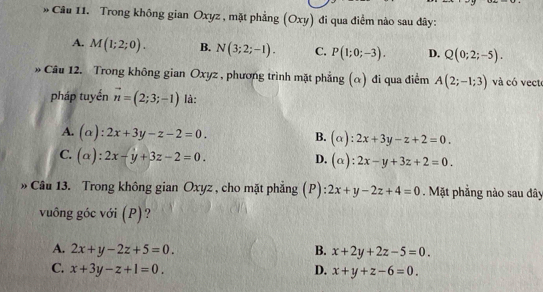 Trong không gian Oxyz , mặt phẳng (Oxy) đi qua điểm nào sau dây:
A. M(1;2;0). B. N(3;2;-1). C. P(1;0;-3). D. Q(0;2;-5). 
Câu 12. Trong không gian Oxyz , phương trình mặt phẳng (α) đi qua điểm A(2;-1;3) và có vecto
pháp tuyến vector n=(2;3;-1) là:
A. (alpha ):2x+3y-z-2=0. B. (alpha ):2x+3y-z+2=0.
C. (alpha ):2x-y+3z-2=0.
D. (alpha ):2x-y+3z+2=0. 
» Câu 13. Trong không gian Oxyz , cho mặt phẳng (P) 2x+y-2z+4=0. Mặt phẳng nào sau đây
vuông góc với (P)?
A. 2x+y-2z+5=0. B. x+2y+2z-5=0.
C. x+3y-z+1=0. D. x+y+z-6=0.