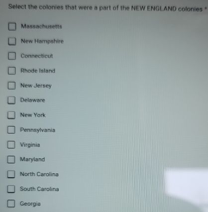 Select the colonies that were a part of the NEW ENGLAND colonies *
Massachusetts
New Hampshire
Connecticut
Rhode Island
New Jersey
Delaware
New York
Pennsylvania
Virginia
Maryland
North Carolina
South Carolina
Georgia