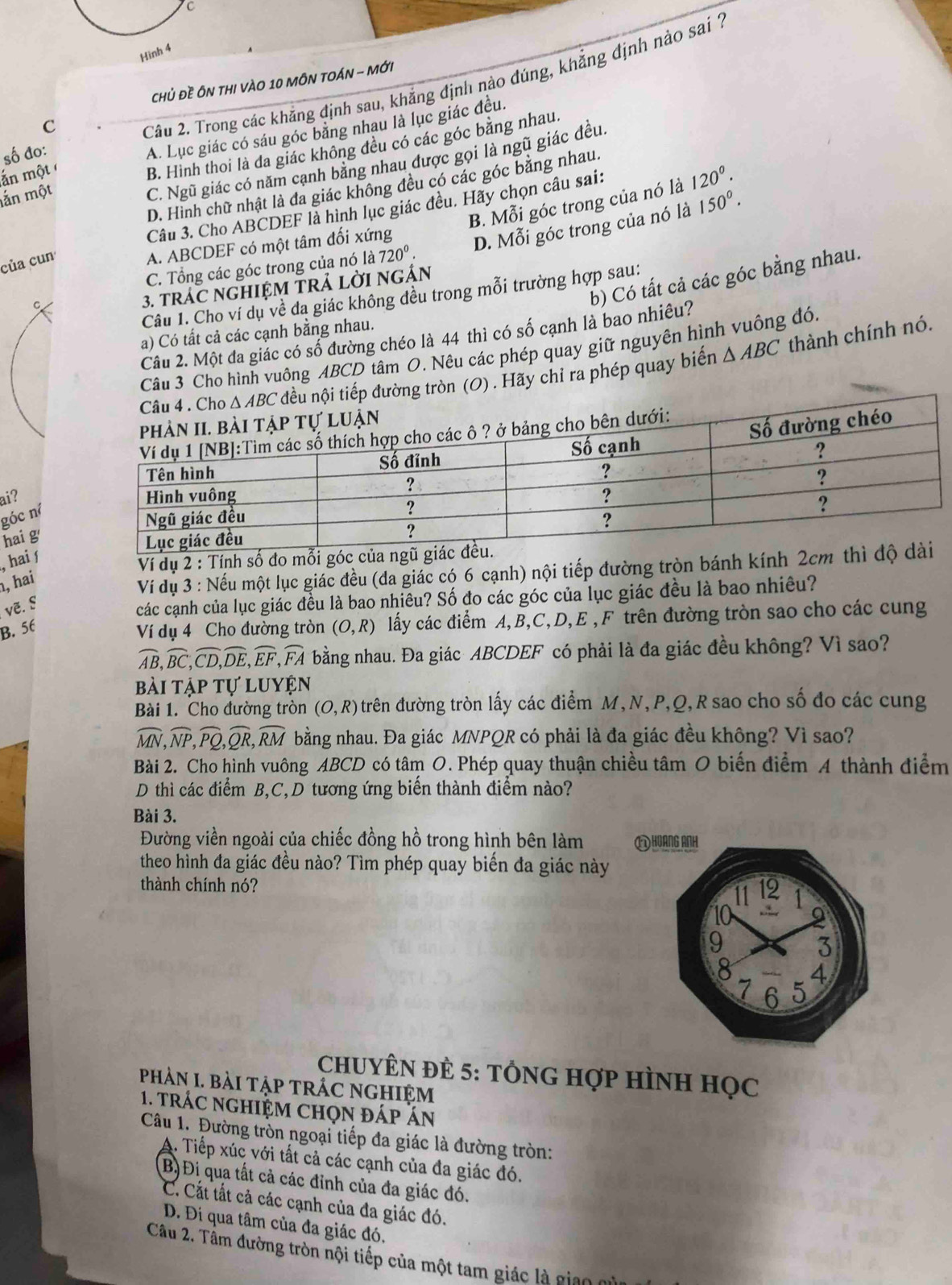 Hình 4
Chủ Đề ÔN THI VÀO 10 MÔN TOÁN - Mới
ắn một Câu 2. Trong các khẳng định sau, khẳng định nào đúng, khẳng định nào sai 7
C
A. Lục giác có sáu góc bằng nhau là lục giác đều.
B. Hình thoi là đa giác không đều có các góc băng nhau.
số đo:
C. Ngũ giác có năm cạnh băng nhau được gọi là ngũ giác đều.
D. Hình chữ nhật là đa giác không đều có các góc bằng nhau.
ắn một
B. Mỗi góc trong của nó là
Câu 3. Cho ABCDEF là hình lục giác đều. Hãy chọn câu sai: 120^(0^
của cun
A. ABCDEF có một tâm đối xứng D. Mỗi góc trong của nó là 150^circ).
C. Tổng các góc trong của nó là 720°.
b) Có tất cả các góc bằng nhau.
3. tráC nGHIỆM TRả LờI ngÁN
Câu 1. Cho ví dụ về da giác không đều trong mỗi trường hợp sau:
C
a) Có tất cả các cạnh bằng nhau.
Câu 2. Một đa giác có số đường chéo là 44 thì có số cạnh là bao nhiêu?
Câu 3 Cho hình vuông ABCD tâm O. Nêu các phép quay giữ nguyên hình vuông đó.
(O) . Hãy chỉ ra phép quay biến △ ABC thành chính nó.
ai?
góc ní
hai g
, hai ∫
Ví dụ 2 : Tính số đo 
, hai
Ví dụ 3 : Nếu một lục giác đều (đa giác có 6 cạnh) nội tiếp đường tròn bánh kính 2
vẽ. §
các cạnh của lục giác đều là bao nhiêu? Số đo các góc của lục giác đều là bao nhiêu?
B. 56
Ví dụ 4 Cho đường tròn (O,R) lấy các điểm A,B,C,D,E ,F trên đường tròn sao cho các cung
widehat AB,widehat BC,widehat CD,widehat DE,widehat EF,widehat FA bằng nhau. Đa giác ABCDEF có phải là đa giác đều không? Vì sao?
bài tập tự luyện
Bài 1. Cho đường tròn (O,R) trên đường tròn lấy các điểm M, N, P,Q,R sao cho số đo các cung
widehat MN,widehat NP,widehat PQ,widehat QR,widehat RM bằng nhau. Đa giác MNPQR có phải là đa giác đều không? Vì sao?
Bài 2. Cho hình vuông ABCD có tâm O. Phép quay thuận chiều tâm O biến điểm A thành điểm
D thì các điểm B,C,D tương ứng biến thành điểm nào?
Bài 3.
Đường viền ngoài của chiếc đồng hồ trong hình bên làm 
theo hình đa giác đều nào? Tìm phép quay biển đa giác này
thành chính nó?
CHUYÊN ĐÈ 5: TỒNG Hợp HìNH Học
phảN I. bài tập tRÁC nghiệm
1. trác nghiệm chọn đáp án
Câu 1. Đường tròn ngoại tiếp đa giác là đường tròn:
A. Tiếp xúc với tất cả các cạnh của đa giác đó.
B) Đi qua tất cả các đỉnh của đa giác đó.
C. Cất tất cả các cạnh của đa giác đó.
D. Đí qua tâm của đa giác đó,
Câu 2. Tâm đường tròn nội tiếp của một tam giác là giao  n