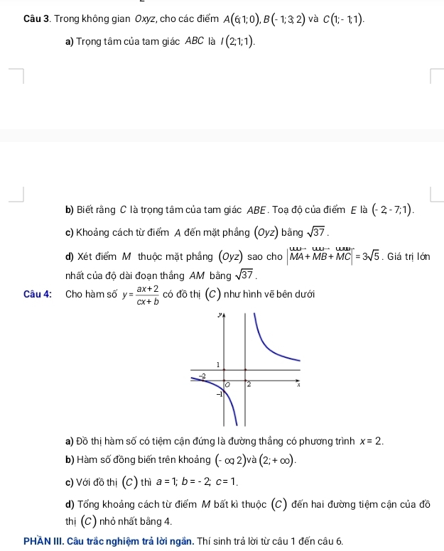 Trong không gian Oxyz, cho các điểm A(6;1;0), B(-1;3;2) và C(1;-1;1). 
a) Trọng tâm của tam giác ABC là I(2;1;1). 
b) Biết rằng C là trọng tâm của tam giác ABE. Toạ độ của điểm E là (-2-7;1). 
c) Khoảng cách từ điểm A đến mặt phầng (Oyz) bằng sqrt(37). 
d) Xét điểm Mỹ thuộc mặt phẳng (Oyz) sao cho |vector MA+vector MB+vector MC|=3sqrt(5). Giá trị lớn 
nhất của độ dài đoạn thắng AM bằng sqrt(37). 
Câu 4: Cho hàm số y= (ax+2)/cx+b  có đồ thị (C) như hình vẽ bên dưới 
a) Đồ thị hàm số có tiệm cận đứng là đường thắng có phương trình x=2. 
b) Hàm số đồng biến trên khoảng (-∈fty 2 )và (2;+∈fty ). 
c) Với đồ thị (C) thì a=1; b=-2; c=1. 
d) Tổng khoảng cách từ điểm M bất kì thuộc (C) đến hai đường tiệm cận của đồ 
thị (C) nhỏ nhất bằng 4. 
PHAN III. Câu trắc nghiệm trả lời ngần. Thí sinh trả lời từ câu 1 đến câu 6.