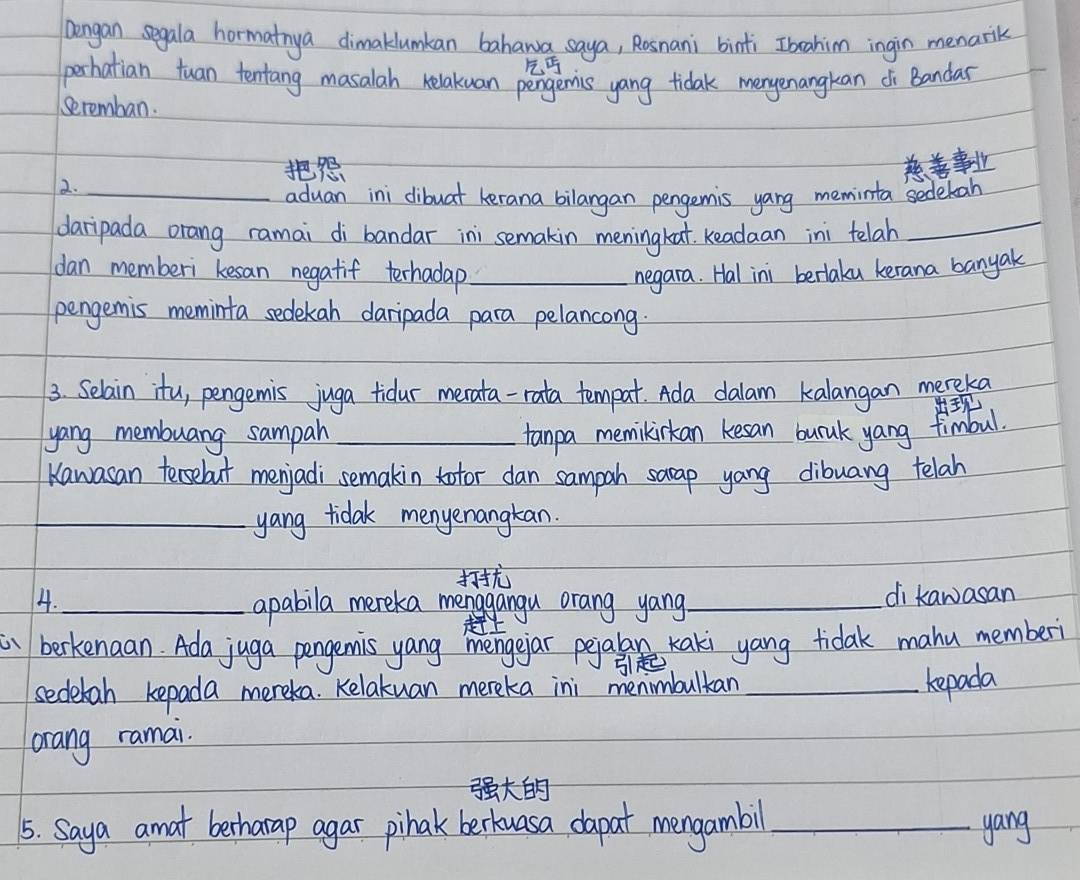 lengan segala hormatnya dimaklumkan bahawa saya, Rosnani binti Ibahim ingin menarik 

perhatian tuan tentang masalah relakuan pengemis yang tidak menyenangkan di Bandar 
Seremban. 

2._ 
_ 
aduan ini dibuat kerana bilangan pengemis yang meminta sedetah 
daripada orang ramai di bandar ini semakin meningkat readaan ini telah 
dan memberi kesan negatif terhadap_ negara. Hal ini berlaku kerana banyak 
pengemis meminta sedekan daripada para pelancong. 
3. Selain itu, pengemis juga tidur merata-rata tempat. Ada dalam kalangan mereka 

yang membuang sampah_ tanpa memilinkan kesan burak yang fimbul. 
Kawasan tersebut menjadi semakin totor dan sampah sarap yang dibuang telah 
_yang tidak menyenangkan. 

4._ apabila mereka menggangu orang yang_ di kawasan 
a berkenaan. Ada juga pengemis yang mengejar peial Kaki yang tidak mahu memberi 

sedetah kepada mereka. Kelakuan mereka ini menimbultan_ 
Repada 
orang ramai. 

5. Saya amat berharap agar pihak berkuasa dapat mengambil _yang