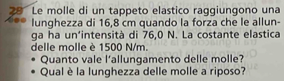 Le molle di un tappeto elastico raggiungono una 
lunghezza di 16,8 cm quando la forza che le allun- 
ga ha un’intensità di 76,0 N. La costante elastica 
delle molle è 1500 N/m. 
Quanto vale l'allungamento delle molle? 
Qual è la lunghezza delle molle a riposo?