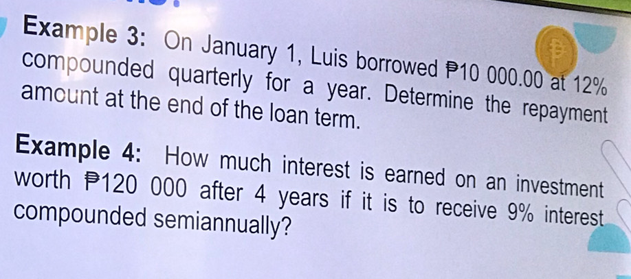 Example 3: On January 1, Luis borrowed P10 000.00 at 12%
compounded quarterly for a year. Determine the repayment 
amount at the end of the loan term. 
Example 4: How much interest is earned on an investment 
worth P120 000 after 4 years if it is to receive 9% interest 
compounded semiannually?