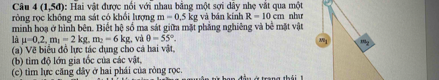 Câu 4(1,5d) : Hai vật được nổi với nhau bằng một sợi dây nhẹ vắt qua một
ròng rọc không ma sát có khổi lượng m=0,5kg và bán kính R=10cm như
minh hoạ ở hình bên. Biết hệ số ma sát giữa mặt phẳng nghiêng và bê mặt vật
là mu =0,2,m_1=2kg,m_2=6kg;, và θ =55°.
(a) Vẽ biểu đồ lực tác dụng cho cả hai vật,
(b) tìm độ lớn gia tốc của các vật,
(c) tìm lực căng dây ở hai phái của ròng rọc. ở trang thái 1