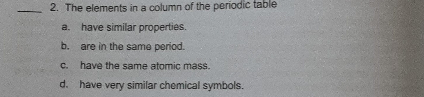 The elements in a column of the periodic table
a. have similar properties.
b. are in the same period.
c. have the same atomic mass.
d. have very similar chemical symbols.