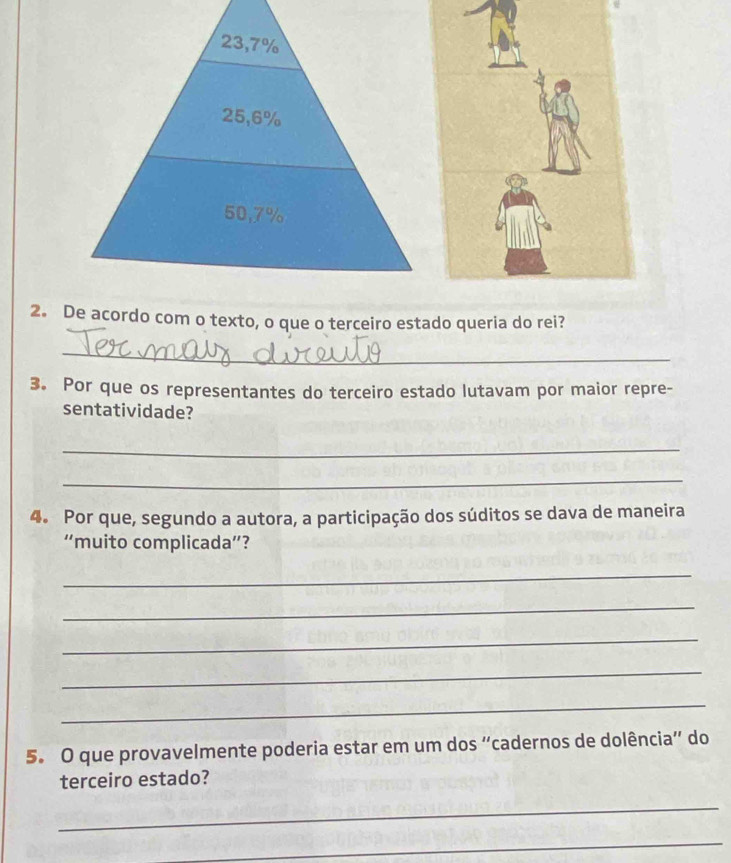 23,7%
25,6%
50,7%
2. De acordo com o texto, o que o terceiro estado queria do rei?
_
3. Por que os representantes do terceiro estado lutavam por maior repre-
sentatividade?
_
_
4. Por que, segundo a autora, a participação dos súditos se dava de maneira
“muito complicada”?
_
_
_
_
_
5. O que provavelmente poderia estar em um dos “cadernos de dolência” do
terceiro estado?
_
_