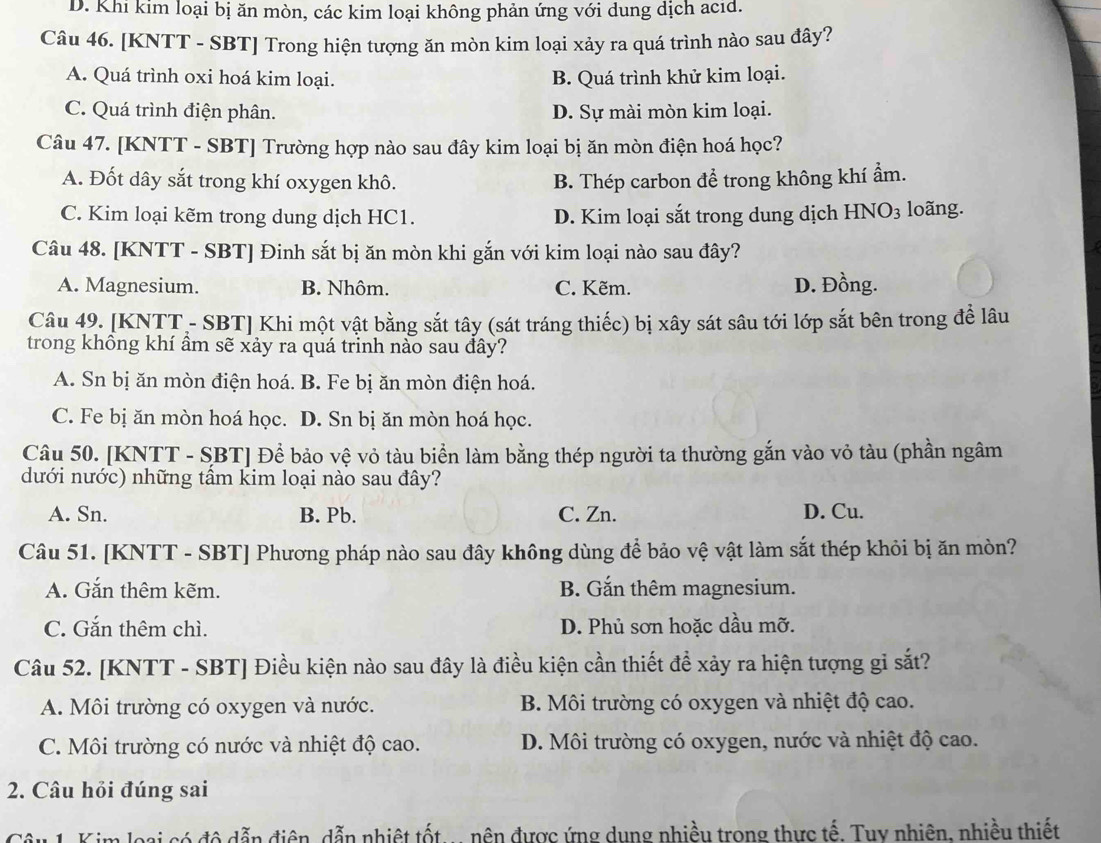 D. Khi kim loại bị ăn mòn, các kim loại không phản ứng với dung dịch acid.
Câu 46. [KNTT - SBT] Trong hiện tượng ăn mòn kim loại xảy ra quá trình nào sau đây?
A. Quá trình oxi hoá kim loại. B. Quá trình khử kim loại.
C. Quá trình điện phân. D. Sự mài mòn kim loại.
Câu 47. [KNTT - SBT] Trường hợp nào sau đây kim loại bị ăn mòn điện hoá học?
A. Đốt dây sắt trong khí oxygen khô. B. Thép carbon để trong không khí ẩm.
C. Kim loại kẽm trong dung dịch HC1. D. Kim loại sắt trong dung dịch HNO3 loãng.
Câu 48. [KNTT - SBT] Đinh sắt bị ăn mòn khi gắn với kim loại nào sau đây?
A. Magnesium. B. Nhôm. C. Kẽm. D. Đồng.
Câu 49. [KNTT- SBT] Khi một vật bằng sắt tây (sát tráng thiếc) bị xây sát sâu tới lớp sắt bên trong để lâu
trong không khí âm sẽ xảy ra quá trinh nào sau đây?
A. Sn bị ăn mòn điện hoá. B. Fe bị ăn mòn điện hoá.
C. Fe bị ăn mòn hoá học. D. Sn bị ăn mòn hoá học.
Câu 50. [KNTT - SBT] Để bảo vệ vỏ tàu biển làm bằng thép người ta thường gắn vào vỏ tàu (phần ngâm
dưới nước) những tấm kim loại nào sau đây?
A. Sn. B. Pb. C. Zn. D. Cu.
Câu 51. [KNTT - SBT] Phương pháp nào sau đây không dùng để bảo vệ vật làm sắt thép khỏi bị ăn mòn?
A. Gắn thêm kẽm. B. Gắn thêm magnesium.
C. Gắn thêm chì. D. Phủ sơn hoặc dầu mỡ.
Câu 52. [KNTT - SBT] Điều kiện nào sau đây là điều kiện cần thiết để xảy ra hiện tượng gỉ sắt?
A. Môi trường có oxygen và nước. B. Môi trường có oxygen và nhiệt độ cao.
C. Môi trường có nước và nhiệt độ cao. D. Môi trường có oxygen, nước và nhiệt độ cao.
2. Câu hỏi đúng sai
Câu 1. Kim loại có đô dẫn điện, dẫn nhiệt tốt... nên được ứng dung nhiều trong thực tế. Tuy nhiên, nhiều thiết