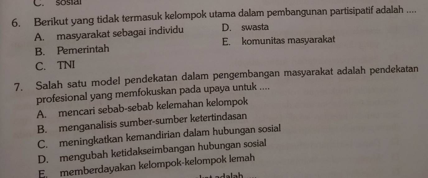 C. sosial
6. Berikut yang tidak termasuk kelompok utama dalam pembangunan partisipatif adalah ....
A. masyarakat sebagai individu
D. swasta
E. komunitas masyarakat
B. Pemerintah
C. TNI
7. Salah satu model pendekatan dalam pengembangan masyarakat adalah pendekatan
profesional yang memfokuskan pada upaya untuk ....
A. mencari sebab-sebab kelemahan kelompok
B. menganalisis sumber-sumber ketertindasan
C. meningkatkan kemandirian dalam hubungan sosial
D. mengubah ketidakseimbangan hubungan sosial
E. memberdayakan kelompok-kelompok lemah