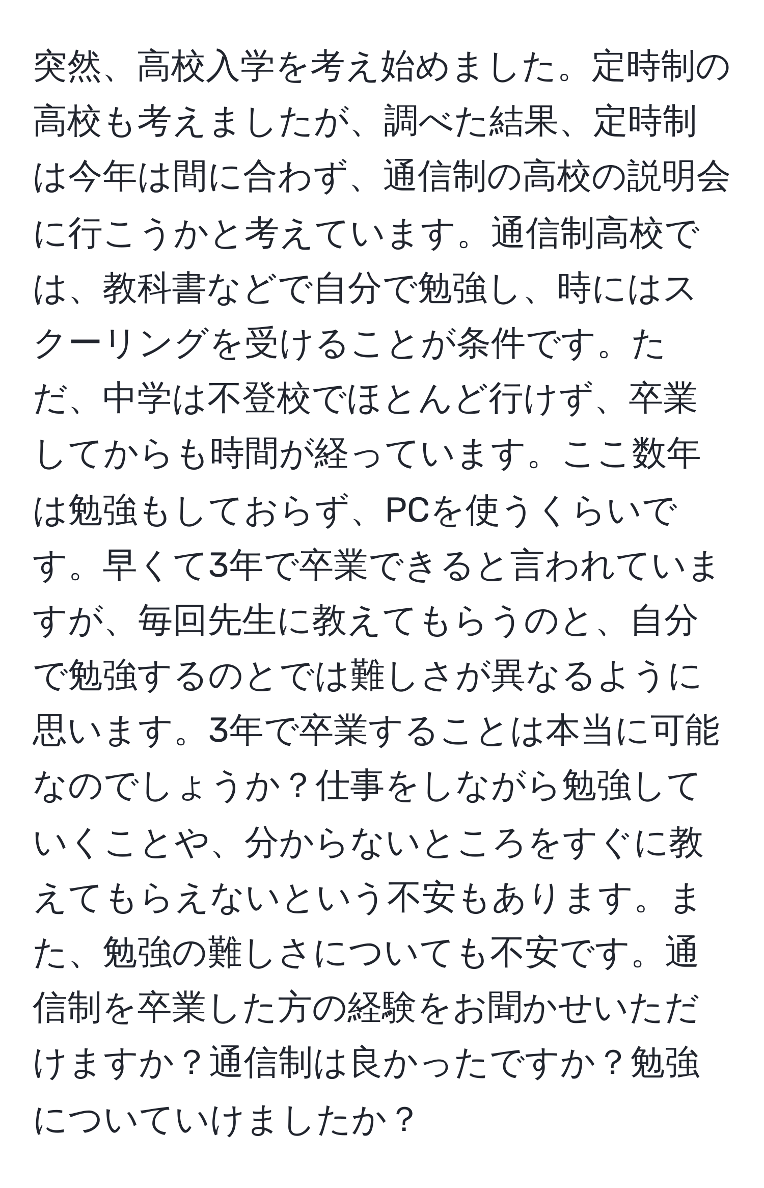 突然、高校入学を考え始めました。定時制の高校も考えましたが、調べた結果、定時制は今年は間に合わず、通信制の高校の説明会に行こうかと考えています。通信制高校では、教科書などで自分で勉強し、時にはスクーリングを受けることが条件です。ただ、中学は不登校でほとんど行けず、卒業してからも時間が経っています。ここ数年は勉強もしておらず、PCを使うくらいです。早くて3年で卒業できると言われていますが、毎回先生に教えてもらうのと、自分で勉強するのとでは難しさが異なるように思います。3年で卒業することは本当に可能なのでしょうか？仕事をしながら勉強していくことや、分からないところをすぐに教えてもらえないという不安もあります。また、勉強の難しさについても不安です。通信制を卒業した方の経験をお聞かせいただけますか？通信制は良かったですか？勉強についていけましたか？