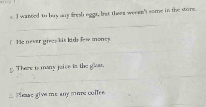 ency 1 
c. I wanted to buy any fresh eggs, but there weren't some in the store. 
_ 
_ 
f. He never gives his kids few money._ 
_ 
_ 
g. There is many juice in the glass. 
_ 
h Please give me any more coffee. 
_