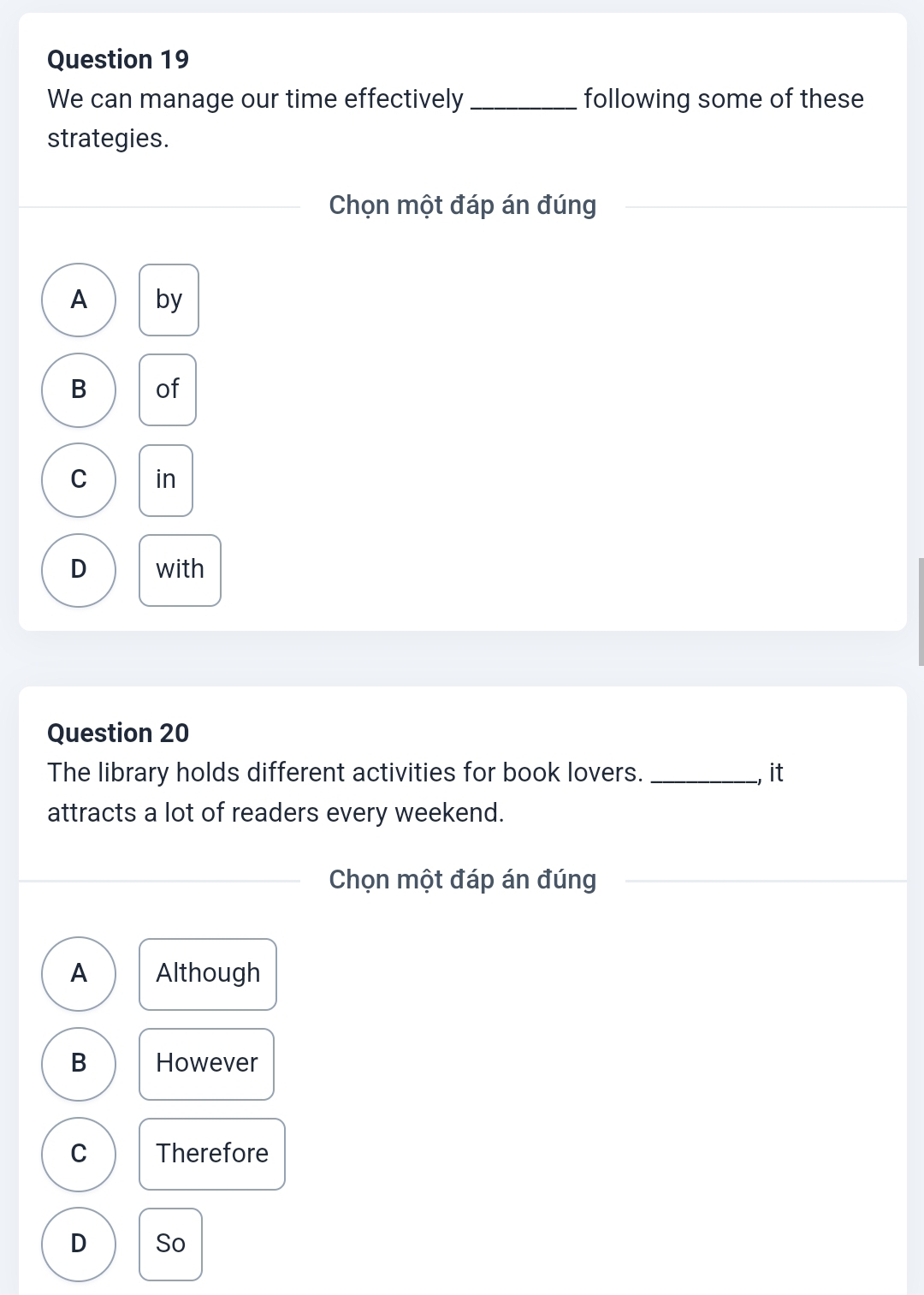 We can manage our time effectively _following some of these
strategies.
Chọn một đáp án đúng
A by
B of
C in
D with
Question 20
The library holds different activities for book lovers. _, it
attracts a lot of readers every weekend.
Chọn một đáp án đúng
A Although
B However
C Therefore
D So