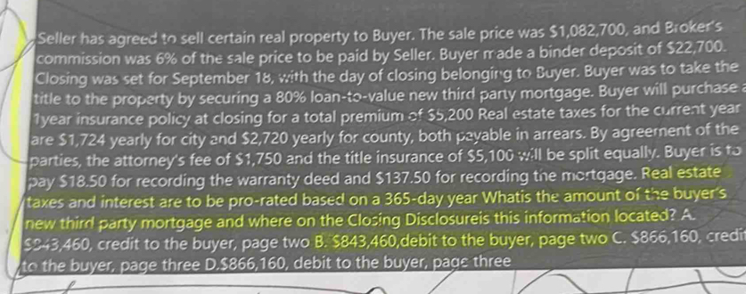 Seller has agreed to sell certain real property to Buyer. The sale price was $1,082,700, and Broker's
commission was 6% of the sale price to be paid by Seller. Buyer made a binder deposit of $22,700.
Closing was set for September 18, with the day of closing belonging to Buyer. Buyer was to take the
title to the property by securing a 80% loan-to-value new third party mortgage. Buyer will purchase a
1year insurance policy at closing for a total premium of $5,200 Real estate taxes for the current year
are $1,724 yearly for city and $2,720 yearly for county, both payable in arrears. By agreement of the
parties, the attorney's fee of $1,750 and the title insurance of $5,100 will be split equally. Buyer is to
pay $18.50 for recording the warranty deed and $137.50 for recording the mortgage. Real estate
taxes and interest are to be pro-rated based on a 365-day year Whatis the amount of the buyer's
new third party mortgage and where on the Closing Disclosureis this information located? A.
$ $43,460, credit to the buyer, page two B. $843,460,debit to the buyer, page two C. $866,160, credit
to the buyer, page three D. $866,160, debit to the buyer, pagc three