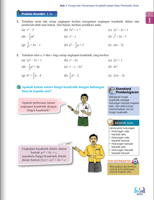 Bab 1 Fungsi dan Persamaan Kuadratik dalam Satu Pemboleh Ubah
Praktis Kendiri 1.1a
1. Tentukan sama ada setiap ungkapan berikut merupakan ungkapan kuadratik dalam satu
pemboleh ubah atau bukan. Jika bukan, berikan justifikasi anda.
(a) x^2-5 (b) 2x^2+x^(-2) (c) 3y^2-3x+1
(d) - 1/2 m^2 (f) x^(frac 1)2+2x-1
(e) x^3-x
(g)  1/x^2 +4x-1 (h) p^2- 1/2 p+3 (i) n(n-2)
2. Tentukan nilai a, b dan c bagi setiap ungkapan kuadratik yang berikut.
(a) 2x^2-5x+1 (b) x^2-2x (c) 2y^2+1
(d) - 1/2 p^2+4p (c) 1-x-2x^2 (f) 4x^2
(g) h^2+ 3/2 h-4 (h)  1/3 k^2-2 (i) 2r(r-3)
Apakah kaitan antara fungsi kuadratik dengan hubungan Standard
banyak kepada satu? Pembelajaran
Mengenal fungsi
kuadratik sebagai
Apakah perbezaan antara hubungan banyak kepada
ungkapan kuadratik dengan satu, dan seterusnya
fungsi kuadratik? memerihalkan ciri-ciri
fungsi kuadratik.
MEMORI SAYA
Jenis-jenis hubungan
• Hubungan satu
kepada satu
Hubungan satu
kepada banyak
Hubungan banyak
kepada satu
Ungkapan kuadratik ditulis dalam • Hubungan banyak
bentuk ax^2+bx+c, kepada banyak
manakala fungsi kuadratik ditulis
dalam bentuk f(x)=ax^2+bx+c. ZON INTERAKTIF
Bincangkan dan berikan
contoh jenis hubungan
banyak kepada satu.
5
KPM