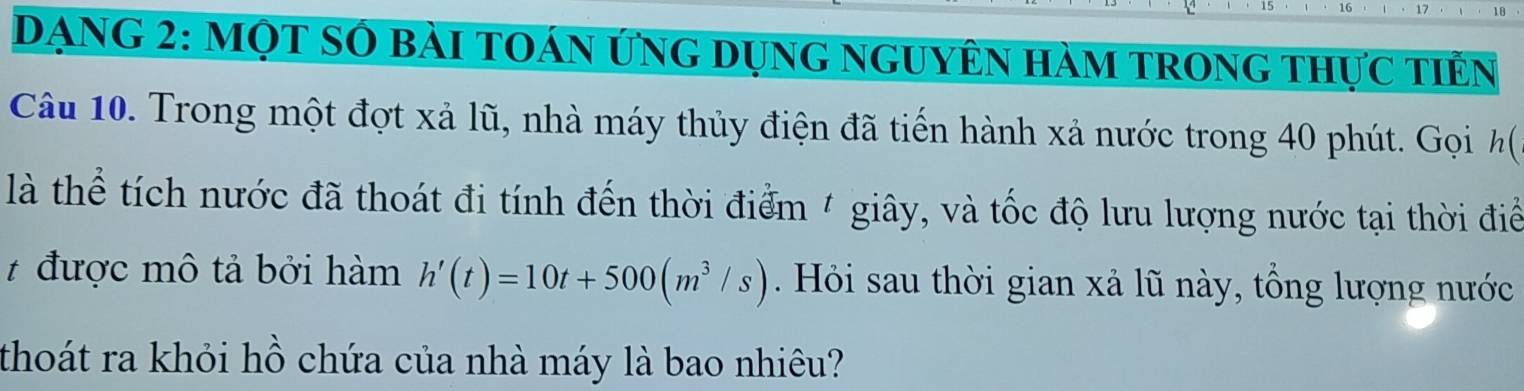 DạnG 2: Một sớ bài toán ứng dụng nguyên hàm trong thực tiên 
Câu 10. Trong một đợt xả lũ, nhà máy thủy điện đã tiến hành xả nước trong 40 phút. Gọi h( 
là thể tích nước đã thoát đi tính đến thời điểm 4 giây, và tốc độ lưu lượng nước tại thời điể 
# được mô tả bởi hàm h'(t)=10t+500(m^3/s) Hỏi sau thời gian xả lũ này, tổng lượng nước 
thoát ra khỏi hồ chứa của nhà máy là bao nhiêu?