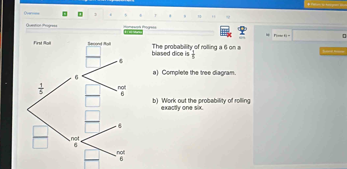 ◆ Fetu to Aeignio  Wor
Overview
3 4 5 6 7 8 9 10 11 12
Question Progress Homework Progress
9 / 43 Marks 6)=
63% P(one
The probability of rolling a 6 on a
biased dice is  1/5 
Susm Anose
a) Complete the tree diagram.
b) Work out the probability of rolling
exactly one six.