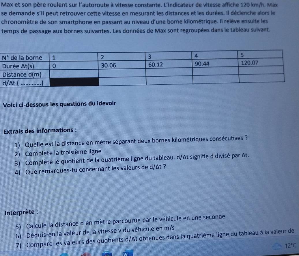 Max et son père roulent sur l'autoroute à vitesse constante. L'indicateur de vitesse affiche 120 km/h. Max
se demande s'il peut retrouver cette vitesse en mesurant les distances et les durées. Il déclenche alors le
chronomètre de son smartphone en passant au niveau d'une borne kilométrique. Il relève ensuite les
temps de passage aux bornes suivantes. Les données de Max sont regroupées dans le tableau sulvant.
Voici ci-dessous les questions du idevoir
Extrais des informations :
1) Quelle est la distance en mètre séparant deux bornes kilométriques consécutives ?
2) Complète la troisième ligne
3) Complète le quotient de la quatrième ligne du tableau. d/Δt signifie d divisé par Δt.
4) Que remarques-tu concernant les valeurs de d/Δt ?
Interprète :
5) Calcule la distance d en mètre parcourue par le véhicule en une seconde
6) Déduis-en la valeur de la vitesse v du véhicule en m/s
7) Compare les valeurs des quotients d/Δt obtenues dans la quatrième ligne du tableau à la valeur de
12°C