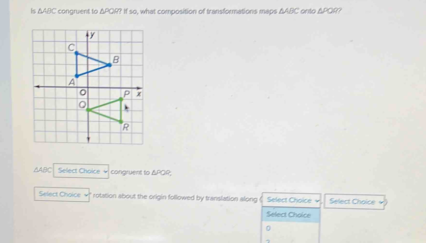 Is △ ABC congruent to △ PQR ? If so, what composition of transformations maps ΔABC onto △ POR 7
△ ABC Select Choice congruent to △ POR, 
Select Choice rotation about the origin followed by translation along 《 Select Choice Select Choice 
Select Choice
0