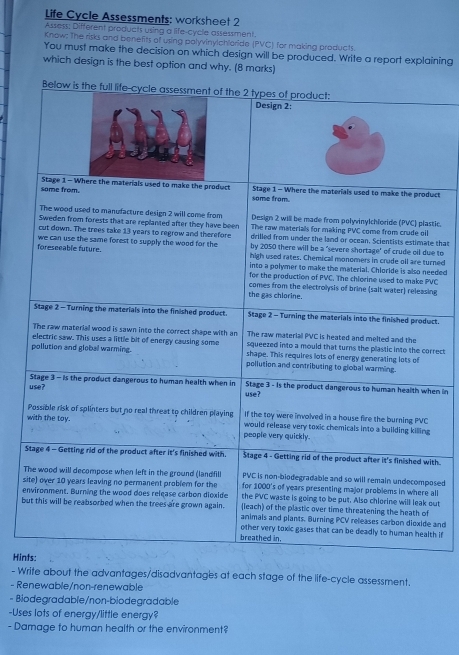 Life Cycle Assessments: worksheet 2
Assess; Different products using a life-cycle assessment.
Know; The risks and benefits of using polyvinylchloride (PVC) for making products.
You must make the decision on which design will be produced. Write a report explaining
which design is the best option and why. (8 marks)
Below is the full life-cycle assessment of the 2 types of product:
Design 2:
some from. Stage 1 - Where the materials used to make the product some from. Stage 1 - Where the materials used to make the product
The wood used to manufacture design 2 will come from Design 2 will be made from polyvinylchloride (PVC) plastic.
Sweden from forests that are replanted after they have been The raw materials for making PVC come from crude oil
cut down. The trees take 13 years to regrow and therefore drilled from under the land or ocean. Scientists estimate that
by 2050 there will be a 'severe shortage' of crude oil due to
foreseeable future. we can use the same forest to supply the wood for the high used rates. Chemical monomers in crude oll are turned
into a polymer to make the material. Chloride is also needed
for the production of PVC. The chlorine used to make PVC
the gas chlorine. comes from the electrolysis of brine (salt water) releasing
Stage 2 - Turning the materials into the finished product Stage 2 - Turning the materials into the finished product.
The raw material PVC is heated and melted and the
The raw material wood is sawn into the correct shape with an squeezed into a mould that turns the plastic into the correct
electric saw. This uses a little bit of energy causing some shape. This requires lots of energy generating lots of
pollution and global warming. pollution and contributing to global warming.
use? Stage 3- is the product dangerous to human health when in Stage 3 - Is the product dangerous to human health when in
use?
Possible risk of splinters but no real threat to children playing If the toy were involved in a house fire the burning PVC
with the toy. people very quickly. would release very toxic chemicals into a building killing
Stage 4 - Getting rid of the product after it's finished with. Stage 4 - Getting rid of the product after it's finished with.
PVC is non-biodegradable and so will remain undecomposed
The wood will decompose when left in the ground (landfill for 1000's of years presenting major problems in where all
site) over 10 years leaving no permanent problem for the the PVC waste is going to be put. Also chlorine will leak out
environment. Burning the wood does release carbon dioxide (leach) of the plastic over time threatening the heath of
but this will be reabsorbed when the trees are grown again. animals and plants. Burning PCV releases carbon dioxide and
breathed in. other very toxic gases that can be deadly to human health if
Hints:
- Write about the advantages/disadvantages at each stage of the life-cycle assessment.
- Renewable/non-renewable
- Biodegradable/non-biodegradable
-Uses lots of energy/little energy?
- Damage to human health or the environment?