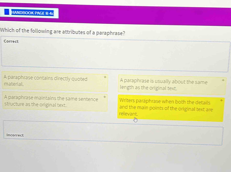 HANDBOOK PAGE R-4c
Which of the following are attributes of a paraphrase?
Correct
A paraphrase contains directly quoted ` A paraphrase is usually about the same
material. length as the original text.
A paraphrase maintains the same sentence ÷ Writers paraphrase when both the details
structure as the original text. and the main points of the original text are
relevant.
Incorrect