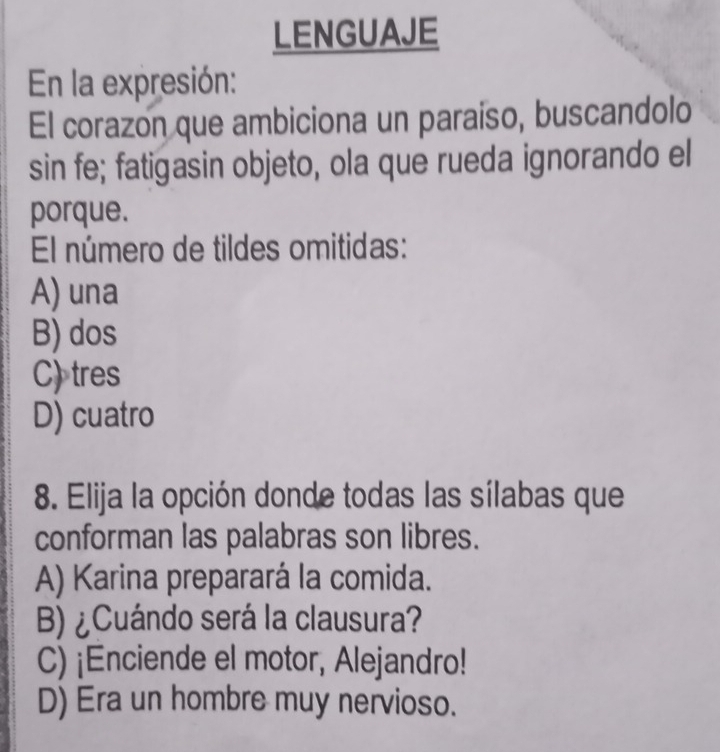 LENGUAJE
En la expresión:
El corazon que ambiciona un paraiso, buscandolo
sin fe; fatigasin objeto, ola que rueda ignorando el
porque.
El número de tildes omitidas:
A) una
B) dos
C) tres
D) cuatro
8. Elija la opción donde todas las sílabas que
conforman las palabras son libres.
A) Karina preparará la comida.
B) ¿Cuándo será la clausura?
C) ¡Enciende el motor, Alejandro!
D) Era un hombre muy nervioso.