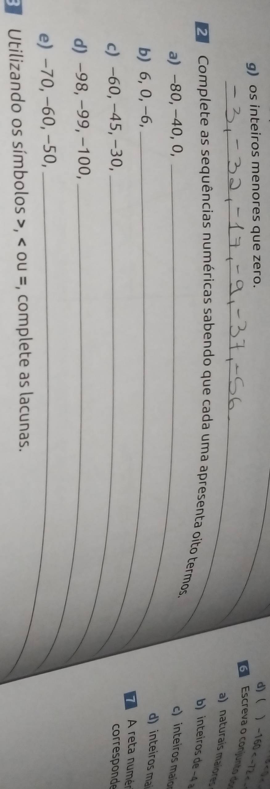os inteiros menores que zero. 
_d)( 、 -160
_ 
Escreva o conjunto do 
a) naturais maiores 
b) inteiros de −4
Complete as sequências numéricas sabendo que cada uma apresenta oito termos. 
a) −80, −40, 0, _c) inteiros maio 
b) 6, 0, -6,_ 
d) inteiros mai
74 A reta numér 
c) -60, -45, -30, _corresponde 
d) −98, −99, −100,_ 
e) -70, −60, −50,_ 
B Utilizando os símbolos , ou =, complete as lacunas.