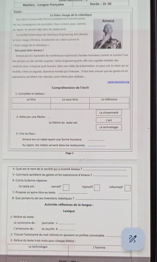 Matière : Langue française  Durée : 1h 30
Teste : Le futur visage de la robotique
Les rohum homanées faront probablament baviól parte
de nos conspagnons de quartide. Dans certaira puys, comme Ameca
au Japon, in servené déjá dans les restautanns
La socité britaisnique de robotique l'ngiseerns Arts dévoile
le futul visage d'itmeca, et présente son robot comme le
=  futur visage de la sobotique =
Que peut faire Amaca ?
Ameca pourra reprenère de nonbreuses expressions faciales humaines comme le morire f'une
des photos où elte senible surprise ! Selon Engineering Arts, elle sera capable d'établir des
relation avec n'importe quet hurnain, dans une vidéo de présentation, on peut voir le robot qui se
réveille, s'étire et regarde, étgnné le mgnde qui l'entoure ... il faut bien avouer que les gestes et les
expressions semblent très naturels, vaire même plus réalistes ..
WWW.DEDL000.01G
Compréhension de l'écrit
1 - Complète le tableau :
2- Relie par une flèche : La chovenneté
L'art
Le thème du texte est Latech nologie
$- Wai ou tass !
Ameca est un robot ayant une forme humaine_
Au lapon, les robots servent dans les restaurants._
Page 1
4  Quel est le nom de la société qui a inventé Areca à_
S- Comment semblent les gestes et les expressions d'Ameca ?_
6 Coche la bonne néponse :
Ce texte est : marratil
7: Propose un autre tibre au texite. _injoactif i nfor mat if'
8- Que penses-fu de ces inventians rabatiques  ?_
Activités réflexives de la langue :
Lexcique
1: Relève du texte :
Le synonyme de : journalier =_
L'antonyme de ! se couche a_
2- Trouve l'antonyme du mot réaliste en ajoutast un préfixe comenable. _
3- Relève du texte trois mots pour châque thème :
La technologie L'homme