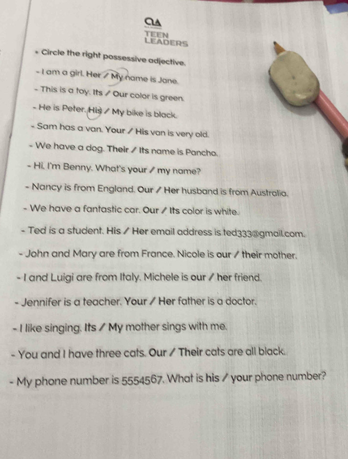 aA 
TEEN 
LEADERS 
Circle the right possessive adjective. 
- I am a girl. Her / My name is Jane. 
- This is a toy. Its / Our color is green. 
- He is Peter. His / My bike is black. 
- Sam has a van. Your / His van is very old. 
- We have a dog. Their / Its name is Pancho. 
- Hi, I'm Benny. What's your / my name? 
- Nancy is from England. Our / Her husband is from Australia. 
- We have a fantastic car. Our / Its color is white. 
- Ted is a student. His / Her email address is ted333@gmail.com. 
- John and Mary are from France. Nicole is our / their mother. 
- I and Luigi are from Italy. Michele is our / her friend. 
- Jennifer is a teacher. Your / Her father is a doctor. 
- I like singing. Its / My mother sings with me. 
- You and I have three cats. Our / Their cats are all black. 
- My phone number is 5554567. What is his / your phone number?