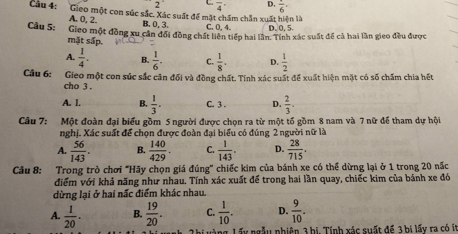 2
D.
C. overline 4^((·) frac 1)6·
Câu 4: Gieo một con súc sắc. Xác suất để mặt chấm chẵn xuất hiện là
A. 0, 2. B. 0, 3.
C. 0, 4. D. 0, 5.
Câu 5: Gieo một đồng xu cân đối đồng chất liên tiếp hai lần. Tính xác suất để cả hai lần gieo đều được
mặt sấp.
A.  1/4 .
B.  1/6 .  1/8 .  1/2 
C.
D.
Câu 6: Gieo một con súc sắc cân đối và đồng chất. Tính xác suất để xuất hiện mặt có số chấm chia hết
cho 3 .
A. 1. B.  1/3 . C. 3 . D.  2/3 .
Câu 7: Một đoàn đại biểu gồm 5 người được chọn ra từ một tổ gồm 8 nam và 7 nữ để tham dự hội
nghị. Xác suất để chọn được đoàn đại biểu có đúng 2 người nữ là
A.  56/143 .  140/429 .  1/143 .  28/715 .
B.
C.
D.
Câu 8: Trong trò chơi “Hãy chọn giá đúng” chiếc kim của bánh xe có thể dừng lại ở 1 trong 20 nấc
điểm với khả năng như nhau. Tính xác xuất để trong hai lần quay, chiếc kim của bánh xe đó
dừng lại ở hai nấc điểm khác nhau.
A.  1/20 .  19/20 .  1/10 . D.  9/10 .
B.
C.
2hị vàng, Lấy ngẫu nhiên 3 bi. Tính xác suất để 3 bi lấy ra có ít