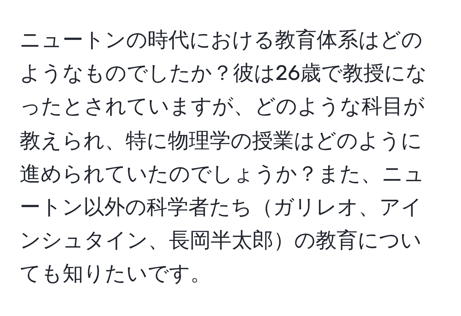 ニュートンの時代における教育体系はどのようなものでしたか？彼は26歳で教授になったとされていますが、どのような科目が教えられ、特に物理学の授業はどのように進められていたのでしょうか？また、ニュートン以外の科学者たちガリレオ、アインシュタイン、長岡半太郎の教育についても知りたいです。