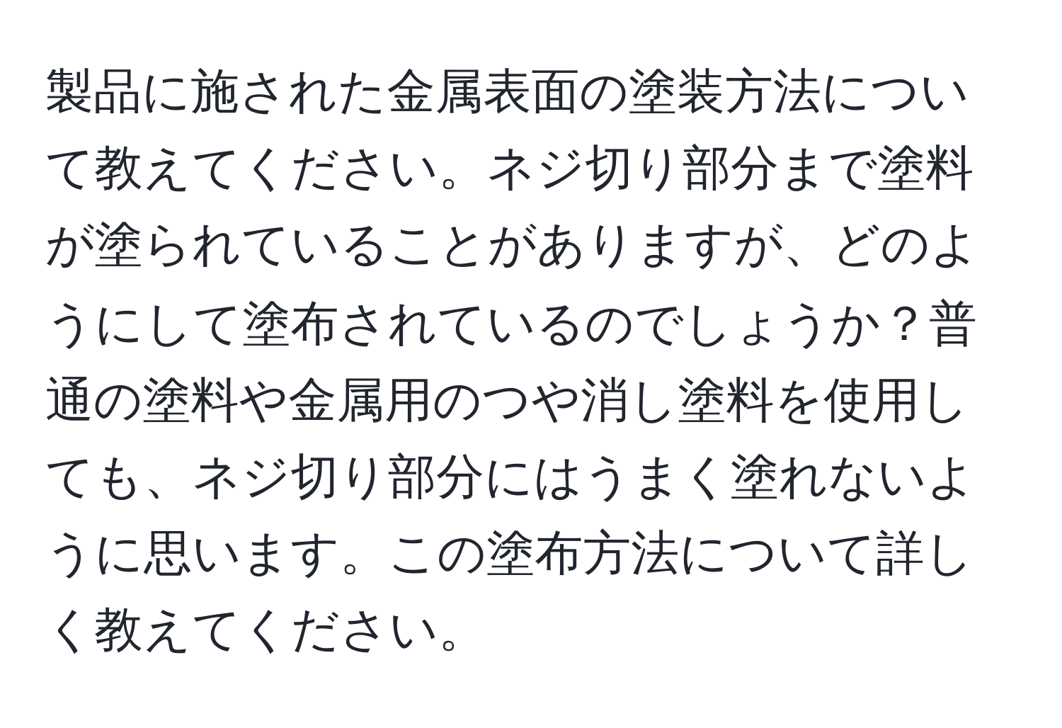 製品に施された金属表面の塗装方法について教えてください。ネジ切り部分まで塗料が塗られていることがありますが、どのようにして塗布されているのでしょうか？普通の塗料や金属用のつや消し塗料を使用しても、ネジ切り部分にはうまく塗れないように思います。この塗布方法について詳しく教えてください。