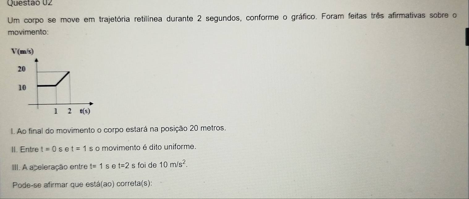 Um corpo se move em trajetória retilínea durante 2 segundos, conforme o gráfico. Foram feitas três afirmativas sobre o
movimento:
V(m/s)
I. Ao final do movimento o corpo estará na posição 20 metros.
II. Entre t=0s e t=1s o movimento é dito uniforme.
III. A aceleração entre t=1s e t=2s foi de 10m/s^2.
Pode-se afirmar que está(ao) correta(s):