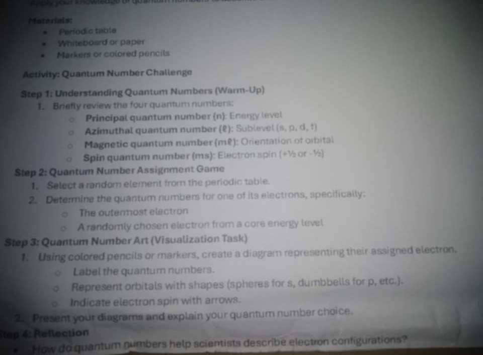 Apply your knoweage of qu in 
Materials: 
Períodic table 
Whiteboard or paper 
Markers or colored pencils 
Activity: Quantum Number Challenge 
Step 1: Understanding Quantum Numbers (Warm-Up) 
1. Briefly review the four quantum numbers: 
Principal quantum number (n): Energy level 
Azimuthal quantum number (ê): Sublevel (s, p, d, f) 
Magnetic quantum number (mê): Orientation of orbital 
Spin quantum number (ms): Electron spin (+½ or -½) 
Step 2: Quantum Number Assignment Game 
1. Select a random element from the periodic table. 
2. Determine the quantum numbers for one of its electrons, specifically: 
The outermost electron 
A randomly chosen electron from a core energy level 
Step 3: Quantum Number Art (Visualization Task) 
1. Using colored pencils or markers, create a diagram representing their assigned electron. 
Label the quantum numbers. 
Represent orbitals with shapes (spheres for s, dumbbells for p, etc.). 
Indicate electron spin with arrows. 
2. Present your diagrams and explain your quantum number choice. 
tep 4: Reflection 
How do quantum numbers help scientists describe electron configurations?