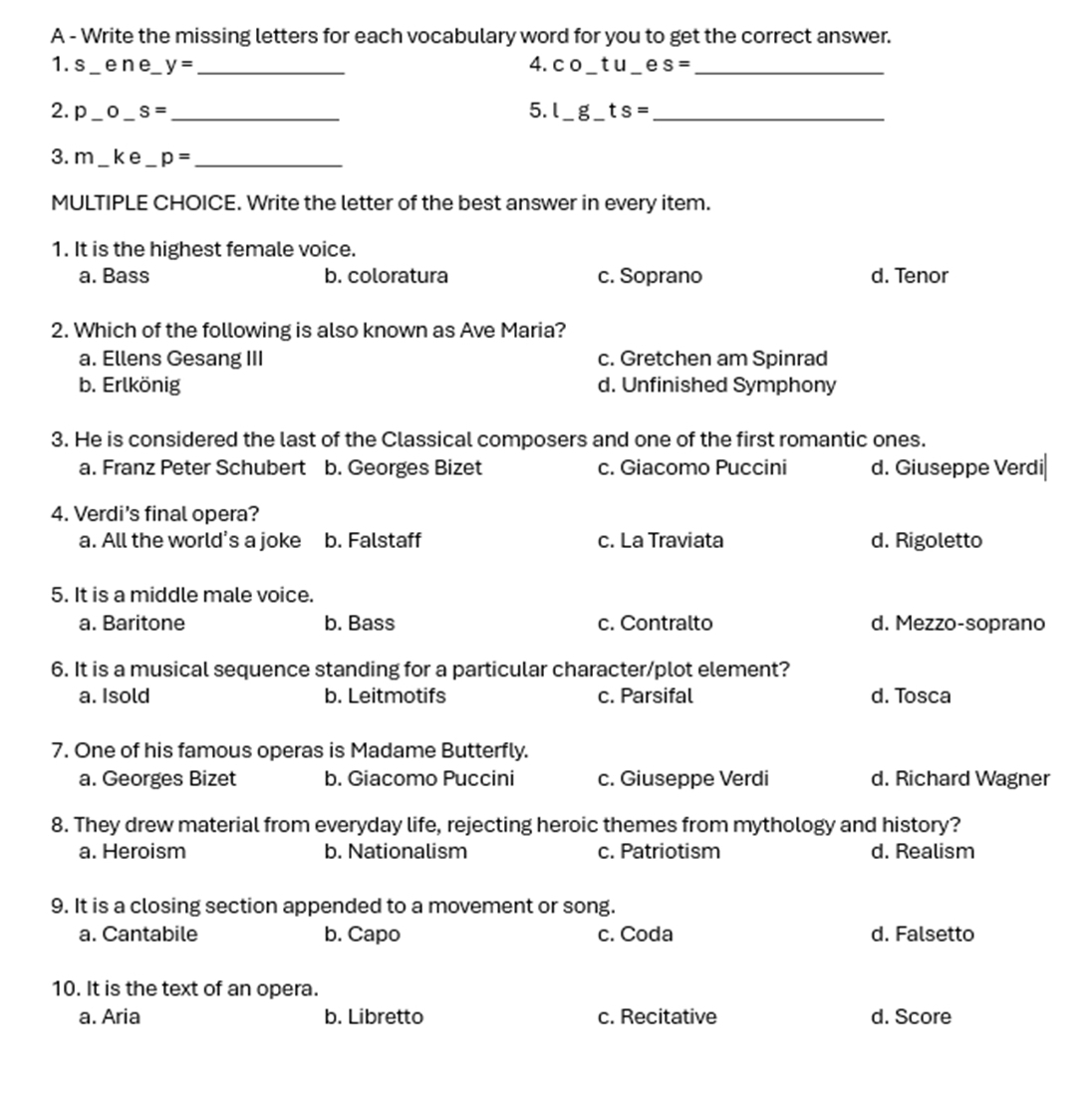 A - Write the missing letters for each vocabulary word for you to get the correct answer.
1. s _ene y= _4. CC _t u e S= _
2. p _0 _ S= _5. l g ts= _
3. m _ke _ p= _
MULTIPLE CHOICE. Write the letter of the best answer in every item.
1. It is the highest female voice.
a. Bass b. coloratura c. Soprano d. Tenor
2. Which of the following is also known as Ave Maria?
a. Ellens Gesang III c. Gretchen am Spinrad
b. Erlkönig d. Unfinished Symphony
3. He is considered the last of the Classical composers and one of the first romantic ones.
a. Franz Peter Schubert b. Georges Bizet c. Giacomo Puccini d. Giuseppe Verdi|
4. Verdi's final opera?
a. All the world’s a joke b. Falstaff c. La Traviata d. Rigoletto
5. It is a middle male voice.
a. Baritone b. Bass c. Contralto d. Mezzo-soprano
6. It is a musical sequence standing for a particular character/plot element?
a. Isold b. Leitmotifs c. Parsifal d. Tosca
7. One of his famous operas is Madame Butterfly.
a. Georges Bizet b. Giacomo Puccini c. Giuseppe Verdi d. Richard Wagner
8. They drew material from everyday life, rejecting heroic themes from mythology and history?
a. Heroism b. Nationalism c. Patriotism d. Realism
9. It is a closing section appended to a movement or song.
a. Cantabile b. Capo c. Coda d. Falsetto
10. It is the text of an opera.
a. Aria b. Libretto c. Recitative d. Score