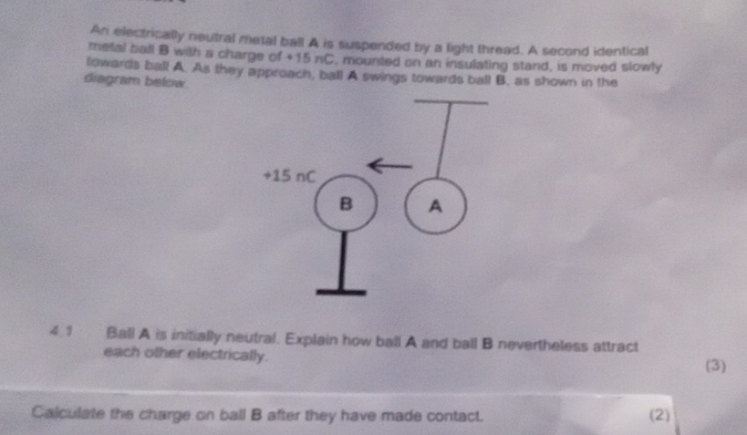 An electrically neutral metal ball A is suspended by a light thread. A second identical 
metal ball B with a charge of +15 nC. mounted on an insulating stand, is moved slowly 
lowards ball A. As they approach, ball A swings towards ball B. as shown in the 
diagram below. 
4.1 Ball A is initially neutral. Explain how ball A and ball B nevertheless attract 
each other electrically. 
(3) 
Calculate the charge on ball B after they have made contact. (2)