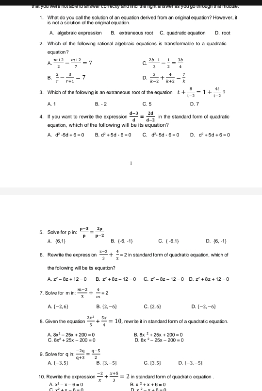 that you were not able to answer correctly and find the right answer as you go ihrough this module .
1. What do you call the solution of an equation derived from an original equation? However, it
is not a solution of the original equation.
A. algebraic expression B. extraneous root C. quadratic equation D. roo
2. Which of the following rational algebraic equations is transformable to a quadratic
equation ?
A.  (m+2)/2 - (m+2)/7 =7 C.  (2b-1)/3 - 1/2 = 3b/4 
B.  2/r - 3/r+1 =7 D.  3/k-2 + 4/k+2 = 7/k 
3. Which of the following is an extraneous root of the equation t+ 8/t-2 =1+ 4t/t-2  ?
A. 1 B. - 2 C. 5 D. 7
4. If you want to rewrite the expression  (d-3)/d = 2d/d-2  in the standard form of quadratic
equation, which of the following will be its equation?
A. d^2-5d+6=0 B. d^2+5d-6=0 C. d^2-5d-6=0 D. d^2+5d+6=0
5. Solve for p in:  (p-3)/p = 2p/p-2 
A. (6,1) B.  -6,-1 C.  -6,1 D.  6,-1
6. Rewrite the expression  (z-2)/3 + 4/z =2 in standard form of quadratic equation, which of
the following will be its equation?
A. z^2-8z+12=0 B. z^2+8z-12=0 C. z^2-8z-12=0 D. z^2+8z+12=0
7. Solve for m in:  (m-2)/3 + 4/m =2
A.  -2,6 B.  2,-6 C.  2,6 D.  -2,-6
8. Given the equation  2x^2/5 + 5x/4 =10 , rewrite it in standard form of a quadratic equation.
A. 8x^2-25x+200=0 B. 8x^2+25x+200=0
C. 8x^2+25x-200=0 D. 8x^2-25x-200=0
9. Solve for q in:  (-2q)/q+3 = (q-5)/2 
A.  -3,5 B.  3,-5 C.  3,5 D.  -3,-5
10, Rewrite the expression  (-2)/x + (x+5)/3 =2 in standard form of quadratic equation .
A. x^2-x-6=0 B. x^2+x+6=0
v+6=(